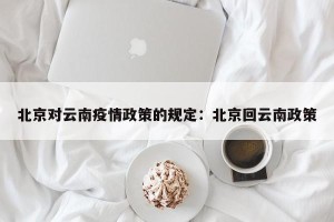 北京对云南疫情政策的规定：北京回云南政策