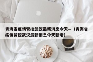 青海省疫情管控武汉最新消息今天—（青海省疫情管控武汉最新消息今天新增）
