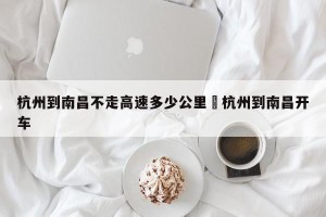 杭州到南昌不走高速多少公里›杭州到南昌开车