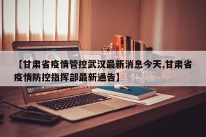 【甘肃省疫情管控武汉最新消息今天,甘肃省疫情防控指挥部最新通告】