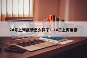24号上海疫情怎么样了：24日上海疫情