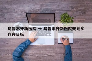 乌鲁木齐新医院 → 乌鲁木齐新医院规划实存在目标