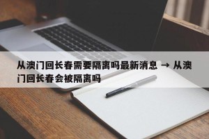 从澳门回长春需要隔离吗最新消息 → 从澳门回长春会被隔离吗