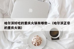 哈尔滨好吃的重庆火锅有哪些—（哈尔滨正宗的重庆火锅）