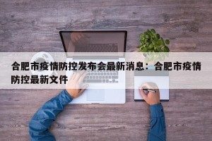 合肥市疫情防控发布会最新消息：合肥市疫情防控最新文件