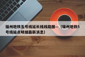 福州地铁五号线延长线线路图—（福州地铁5号线站点明细最新消息）