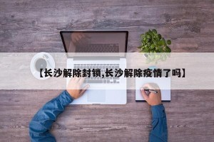 【长沙解除封锁,长沙解除疫情了吗】