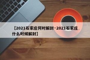 【2021石家庄何时解封·2021石家庄什么时候解封】