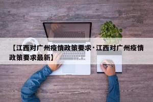 【江西对广州疫情政策要求·江西对广州疫情政策要求最新】