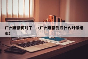 广州疫情何时了—（广州疫情到底什么时候结束）