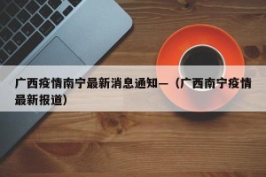 广西疫情南宁最新消息通知—（广西南宁疫情最新报道）