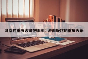 济南的重庆火锅在哪里：济南好吃的重庆火锅