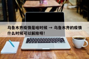 乌鲁木齐疫情是啥时候 → 乌鲁木齐的疫情什么时候可以解除呀!