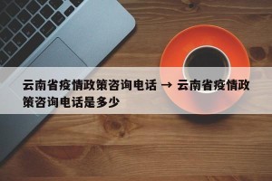 云南省疫情政策咨询电话 → 云南省疫情政策咨询电话是多少