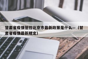 甘肃省疫情管控北京市最新政策是什么—（甘肃省疫情最新规定）
