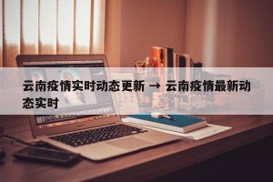 云南疫情实时动态更新 → 云南疫情最新动态实时