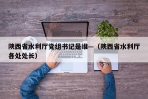 陕西省水利厅党组书记是谁—（陕西省水利厅各处处长）