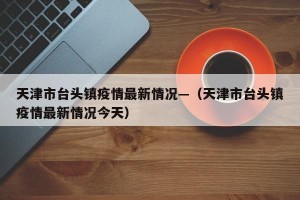 天津市台头镇疫情最新情况—（天津市台头镇疫情最新情况今天）