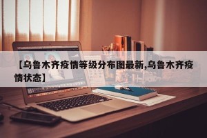 【乌鲁木齐疫情等级分布图最新,乌鲁木齐疫情状态】