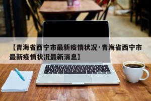 【青海省西宁市最新疫情状况·青海省西宁市最新疫情状况最新消息】