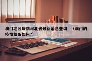 澳门地区疫情河北省最新消息查询—（澳门的疫情情况如何?）