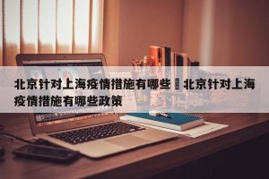 北京针对上海疫情措施有哪些›北京针对上海疫情措施有哪些政策