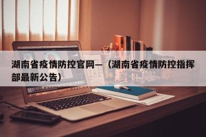 湖南省疫情防控官网—（湖南省疫情防控指挥部最新公告）