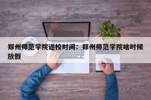 郑州师范学院返校时间：郑州师范学院啥时候放假