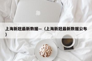 上海新冠最新数据—（上海新冠最新数据公布）
