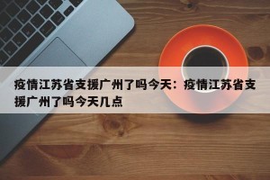 疫情江苏省支援广州了吗今天：疫情江苏省支援广州了吗今天几点