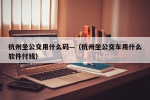 杭州坐公交用什么码—（杭州坐公交车用什么软件付钱）