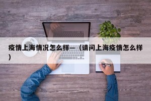 疫情上海情况怎么样—（请问上海疫情怎么样）