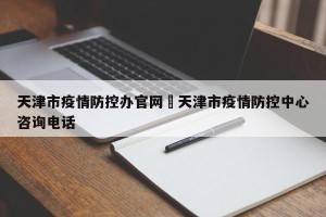 天津市疫情防控办官网›天津市疫情防控中心咨询电话