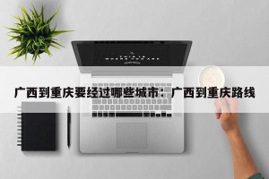 广西到重庆要经过哪些城市：广西到重庆路线