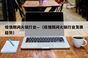 疫情期间火锅行业—（疫情期间火锅行业发展趋势）