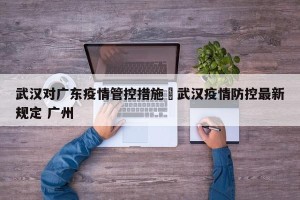 武汉对广东疫情管控措施›武汉疫情防控最新规定 广州
