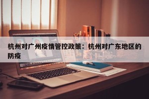 杭州对广州疫情管控政策：杭州对广东地区的防疫