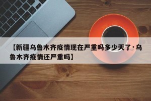 【新疆乌鲁木齐疫情现在严重吗多少天了·乌鲁木齐疫情还严重吗】