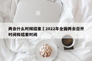 两会什么时候结束›2022年全国两会召开时间和结束时间