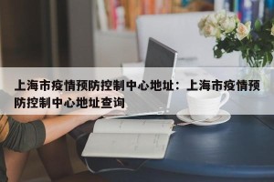 上海市疫情预防控制中心地址：上海市疫情预防控制中心地址查询
