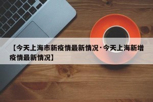 【今天上海市新疫情最新情况·今天上海新增疫情最新情况】