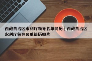 西藏自治区水利厅领导名单简历›西藏自治区水利厅领导名单简历照片