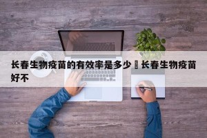 长春生物疫苗的有效率是多少›长春生物疫苗好不