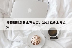疫情新疆乌鲁木齐火灾：2019乌鲁木齐火灾
