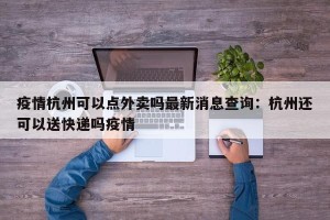 疫情杭州可以点外卖吗最新消息查询：杭州还可以送快递吗疫情