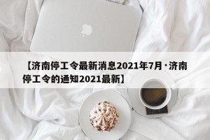 【济南停工令最新消息2021年7月·济南停工令的通知2021最新】