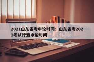 2021山东省考申论时间：山东省考2021考试行测申论时间