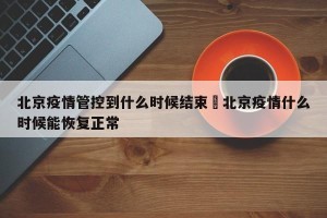 北京疫情管控到什么时候结束›北京疫情什么时候能恢复正常