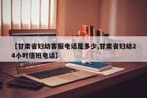 【甘肃省妇幼客服电话是多少,甘肃省妇幼24小时值班电话】