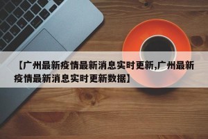 【广州最新疫情最新消息实时更新,广州最新疫情最新消息实时更新数据】